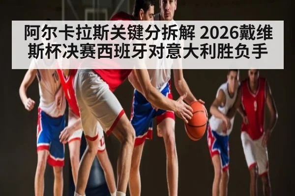 阿尔卡拉斯关键分拆解 2026戴维斯杯决赛西班牙对意大利胜负手